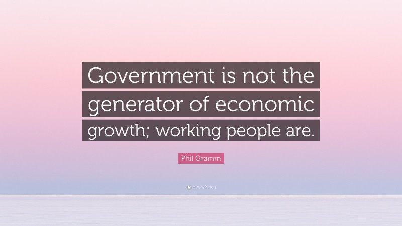 Phil Gramm Quote: “Government is not the generator of economic growth; working people are.”