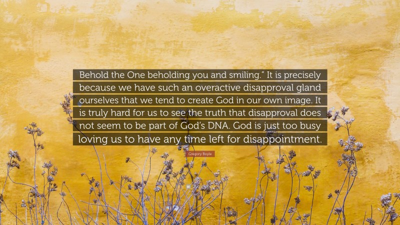 Gregory Boyle Quote: “Behold the One beholding you and smiling.” It is precisely because we have such an overactive disapproval gland ourselves that we tend to create God in our own image. It is truly hard for us to see the truth that disapproval does not seem to be part of God’s DNA. God is just too busy loving us to have any time left for disappointment.”