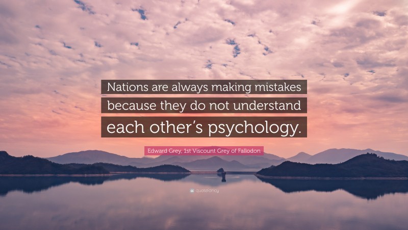 Edward Grey, 1st Viscount Grey of Fallodon Quote: “Nations are always making mistakes because they do not understand each other’s psychology.”