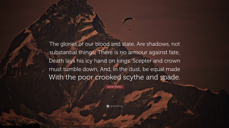 James Shirley Quote: “The glories of our blood and state, Are shadows, not substantial things; There is no armour against fate, Death lays his icy hand on kings. Scepter and crown must tumble down, And, in the dust, be equal made With the poor crooked scythe and spade.”