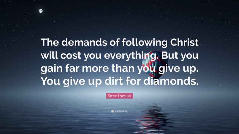 Steve Lawson Quote: “The demands of following Christ will cost you everything. But you gain far more than you give up. You give up dirt for diamonds.”