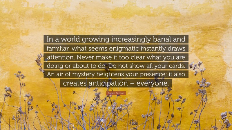 Robert Greene Quote: “In a world growing increasingly banal and familiar, what seems enigmatic instantly draws attention. Never make it too clear what you are doing or about to do. Do not show all your cards. An air of mystery heightens your presence; it also creates anticipation – everyone.”
