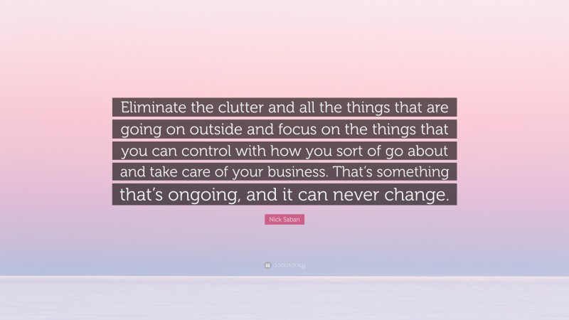 Nick Saban Quote: “Eliminate the clutter and all the things that are going on outside and focus on the things that you can control with how you sort of go about and take care of your business. That’s something that’s ongoing, and it can never change.”