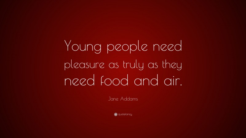 Jane Addams Quote: “Young people need pleasure as truly as they need food and air.”