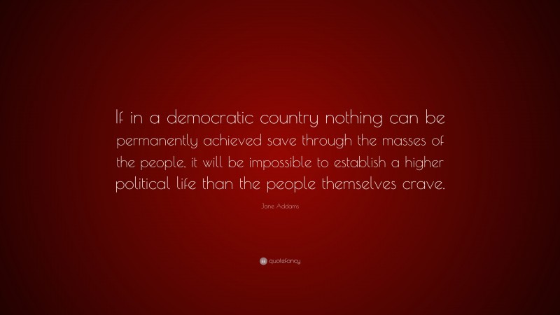 Jane Addams Quote: “If in a democratic country nothing can be permanently achieved save through the masses of the people, it will be impossible to establish a higher political life than the people themselves crave.”