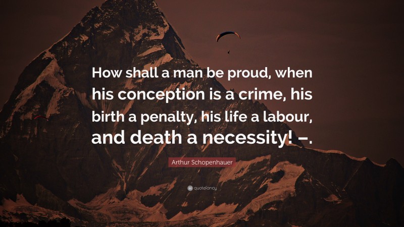 Arthur Schopenhauer Quote: “How shall a man be proud, when his conception is a crime, his birth a penalty, his life a labour, and death a necessity! –.”
