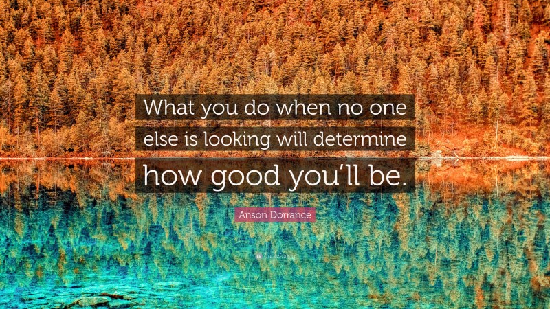 Anson Dorrance Quote: “What you do when no one else is looking will determine how good you’ll be.”