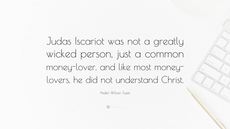Aiden Wilson Tozer Quote: “Judas Iscariot was not a greatly wicked person, just a common money-lover, and like most money-lovers, he did not understand Christ.”