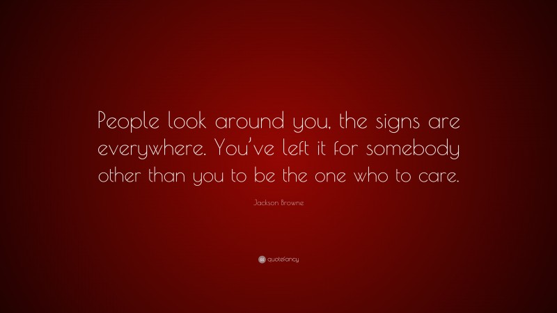 Jackson Browne Quote: “People look around you, the signs are everywhere. You’ve left it for somebody other than you to be the one who to care.”