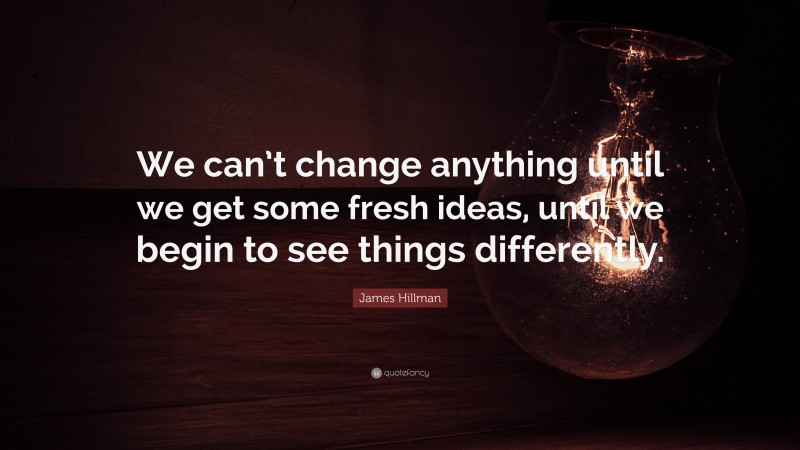 James Hillman Quote: “We can’t change anything until we get some fresh ideas, until we begin to see things differently.”