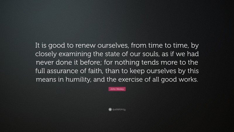 John Wesley Quote: “It is good to renew ourselves, from time to time, by closely examining the state of our souls, as if we had never done it before; for nothing tends more to the full assurance of faith, than to keep ourselves by this means in humility, and the exercise of all good works.”