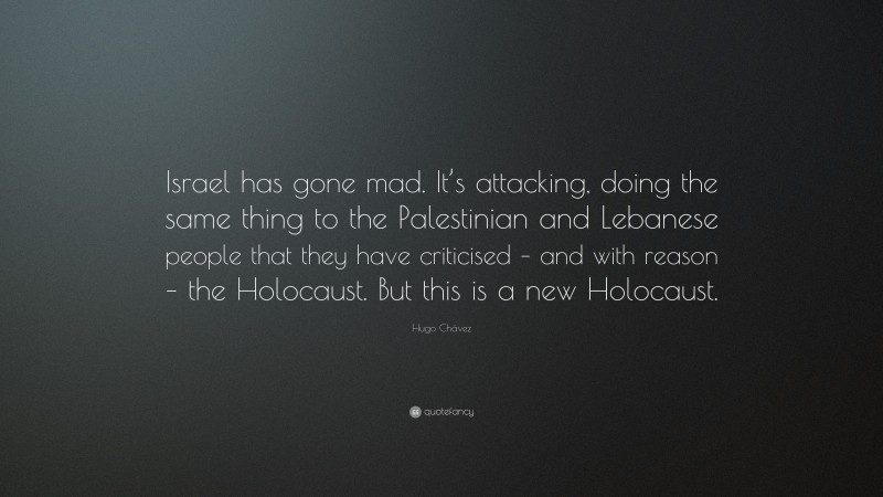 Hugo Chávez Quote: “Israel has gone mad. It’s attacking, doing the same thing to the Palestinian and Lebanese people that they have criticised – and with reason – the Holocaust. But this is a new Holocaust.”