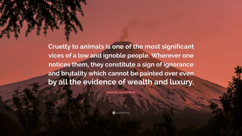 Alexander von Humboldt Quote: “Cruelty to animals is one of the most significant vices of a low and ignoble people. Wherever one notices them, they constitute a sign of ignorance and brutality which cannot be painted over even by all the evidence of wealth and luxury.”