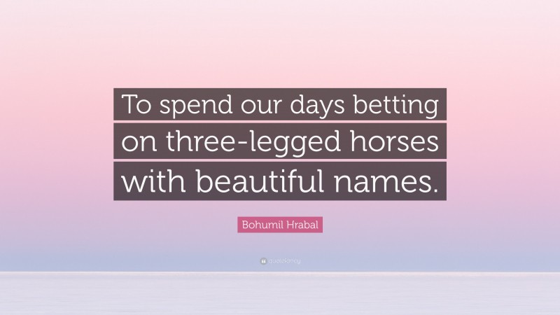 Bohumil Hrabal Quote: “To spend our days betting on three-legged horses with beautiful names.”