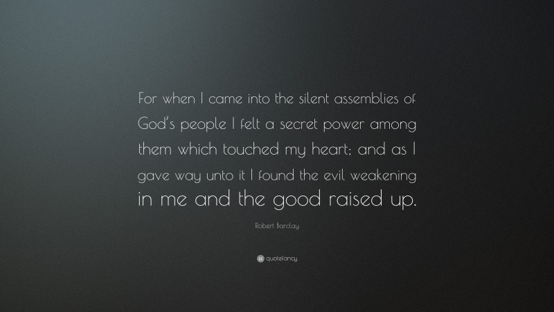 Robert Barclay Quote: “For when I came into the silent assemblies of God’s people I felt a secret power among them which touched my heart; and as I gave way unto it I found the evil weakening in me and the good raised up.”