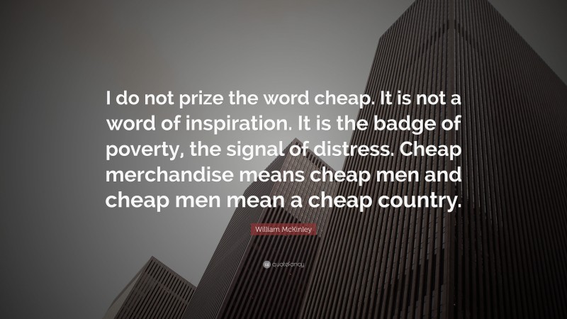 William McKinley Quote: “I do not prize the word cheap. It is not a word of inspiration. It is the badge of poverty, the signal of distress. Cheap merchandise means cheap men and cheap men mean a cheap country.”