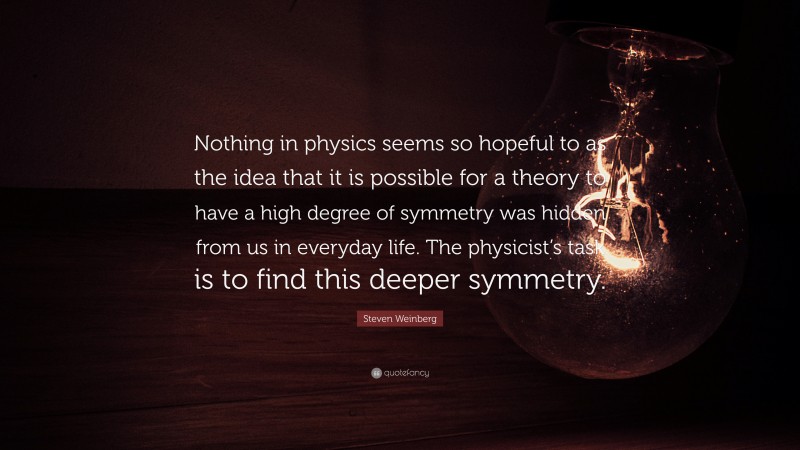 Steven Weinberg Quote: “Nothing in physics seems so hopeful to as the idea that it is possible for a theory to have a high degree of symmetry was hidden from us in everyday life. The physicist’s task is to find this deeper symmetry.”
