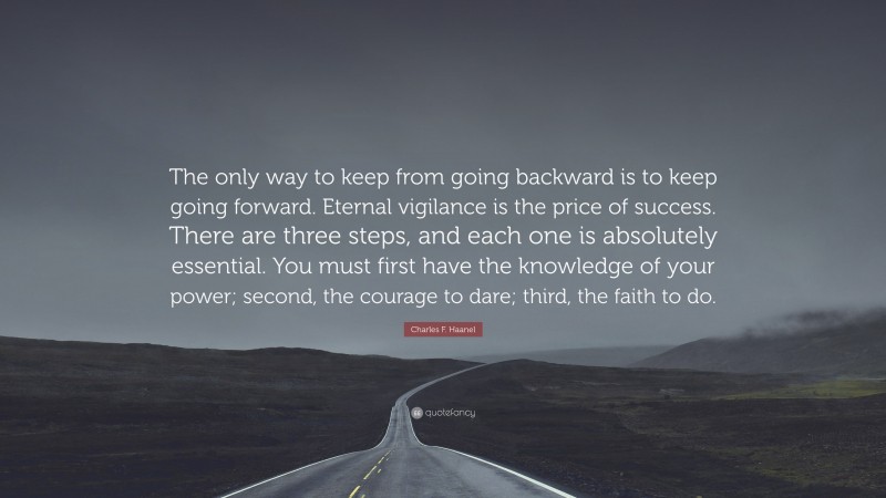 Charles F. Haanel Quote: “The only way to keep from going backward is to keep going forward. Eternal vigilance is the price of success. There are three steps, and each one is absolutely essential. You must first have the knowledge of your power; second, the courage to dare; third, the faith to do.”