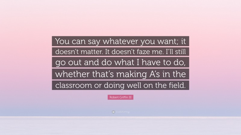Robert Griffin III Quote: “You can say whatever you want; it doesn’t matter. It doesn’t faze me. I’ll still go out and do what I have to do, whether that’s making A’s in the classroom or doing well on the field.”