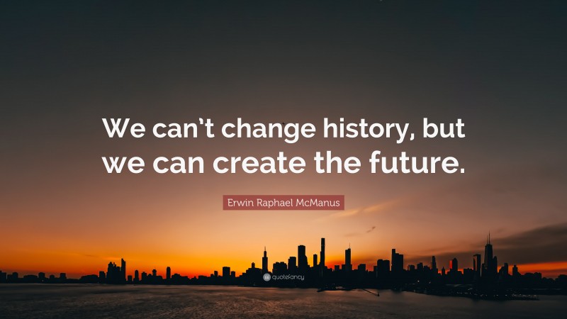 Erwin Raphael McManus Quote: “We can’t change history, but we can create the future.”