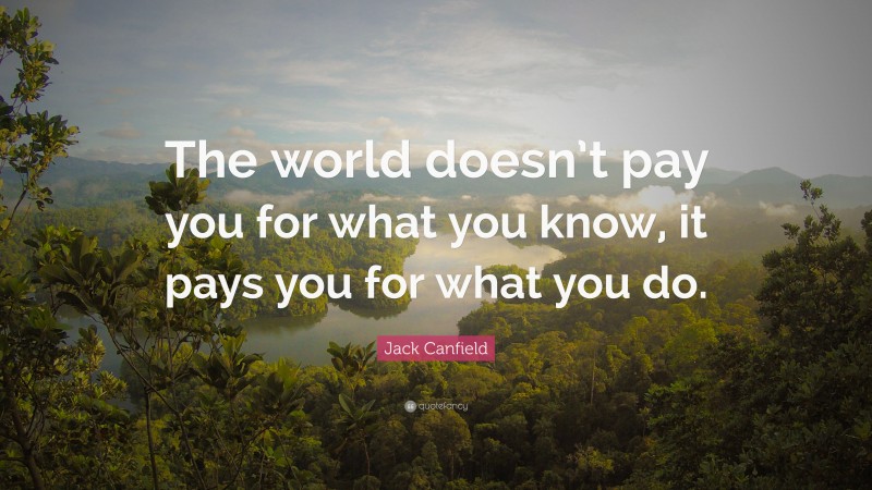 Jack Canfield Quote: “The world doesn’t pay you for what you know, it pays you for what you do.”