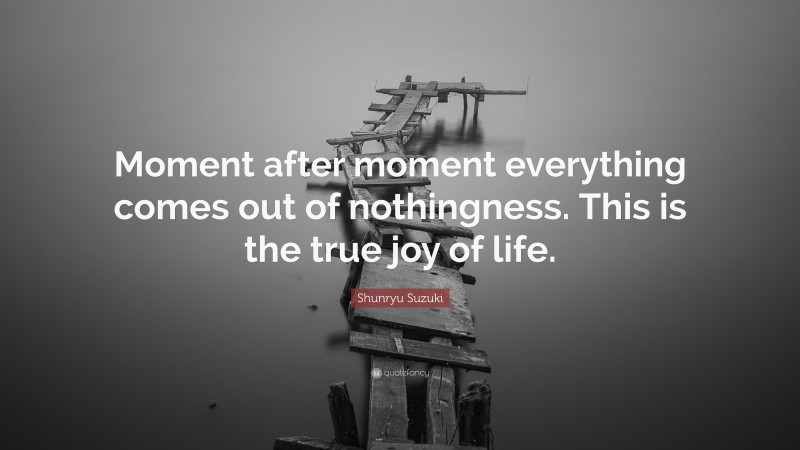 Shunryu Suzuki Quote: “Moment after moment everything comes out of nothingness. This is the true joy of life.”