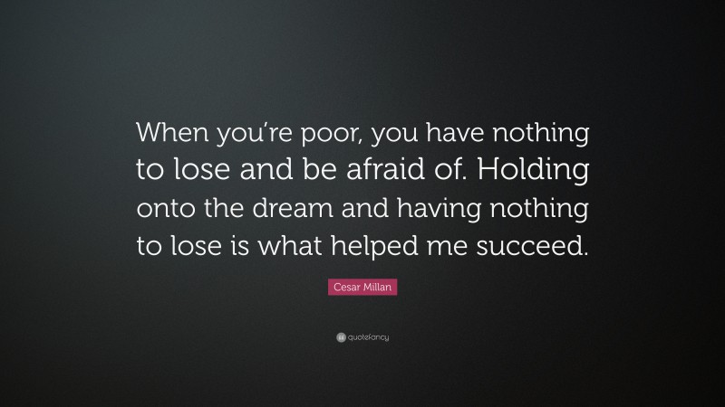 Cesar Millan Quote: “When you’re poor, you have nothing to lose and be afraid of. Holding onto the dream and having nothing to lose is what helped me succeed.”
