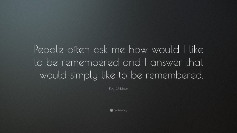 Roy Orbison Quote: “People often ask me how would I like to be remembered and I answer that I would simply like to be remembered.”
