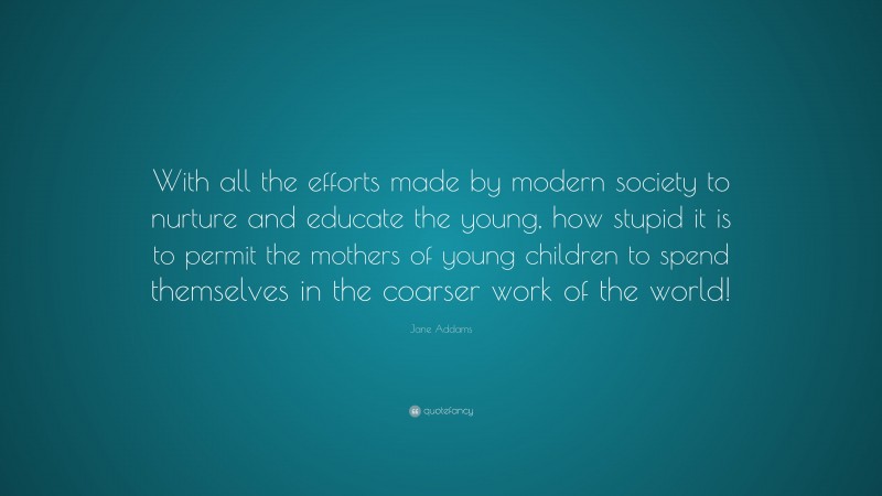 Jane Addams Quote: “With all the efforts made by modern society to nurture and educate the young, how stupid it is to permit the mothers of young children to spend themselves in the coarser work of the world!”