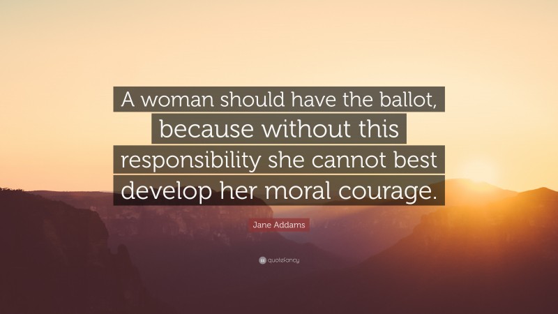 Jane Addams Quote: “A woman should have the ballot, because without this responsibility she cannot best develop her moral courage.”
