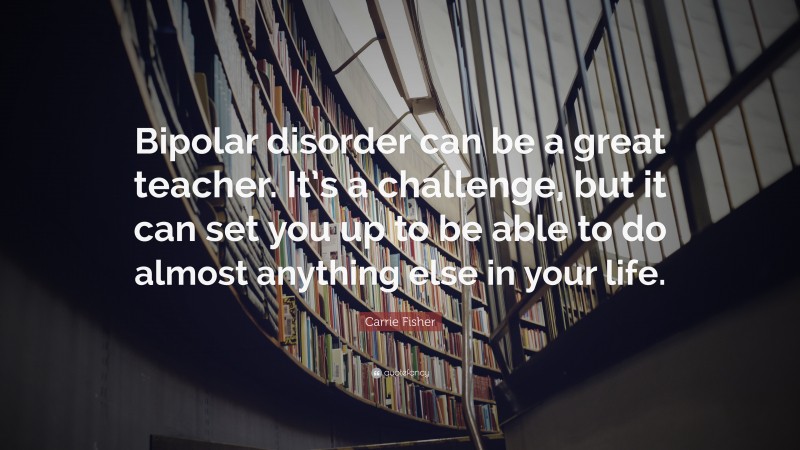 Carrie Fisher Quote: “Bipolar disorder can be a great teacher. It’s a challenge, but it can set you up to be able to do almost anything else in your life.”