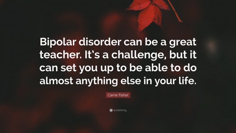 Carrie Fisher Quote: “Bipolar disorder can be a great teacher. It’s a challenge, but it can set you up to be able to do almost anything else in your life.”