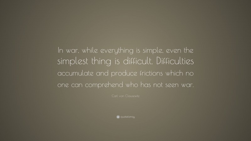 Carl von Clausewitz Quote: “In war, while everything is simple, even the simplest thing is difficult. Difficulties accumulate and produce frictions which no one can comprehend who has not seen war.”