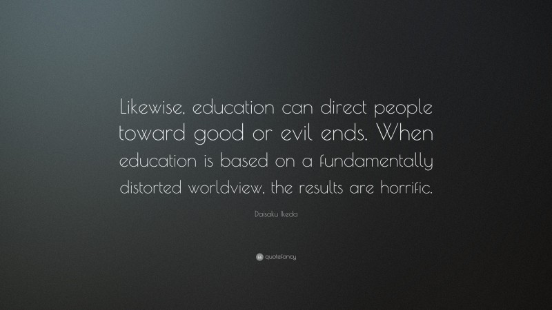 Daisaku Ikeda Quote: “Likewise, education can direct people toward good or evil ends. When education is based on a fundamentally distorted worldview, the results are horrific.”