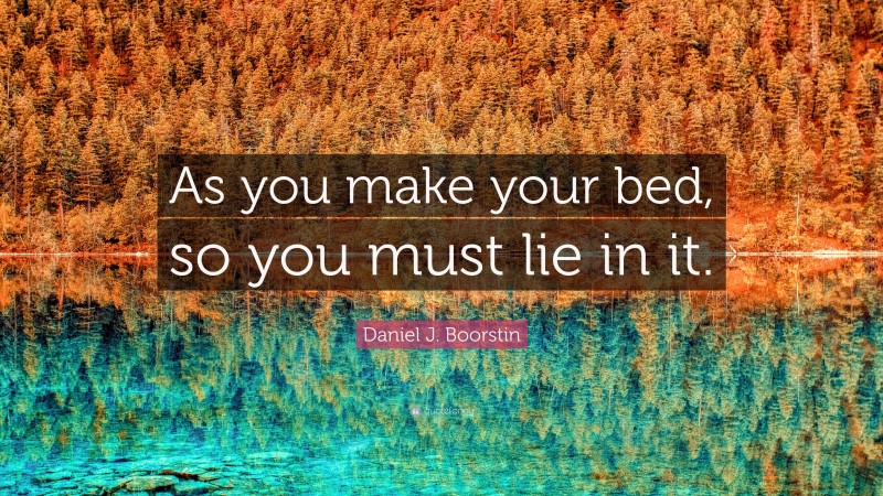 Daniel J. Boorstin Quote: “As you make your bed, so you must lie in it.”