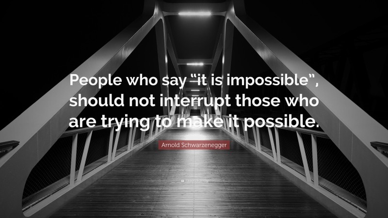Arnold Schwarzenegger Quote: “People who say “it is impossible”, should not interrupt those who are trying to make it possible.”