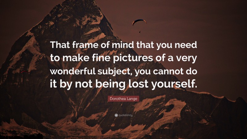 Dorothea Lange Quote: “That frame of mind that you need to make fine pictures of a very wonderful subject, you cannot do it by not being lost yourself.”