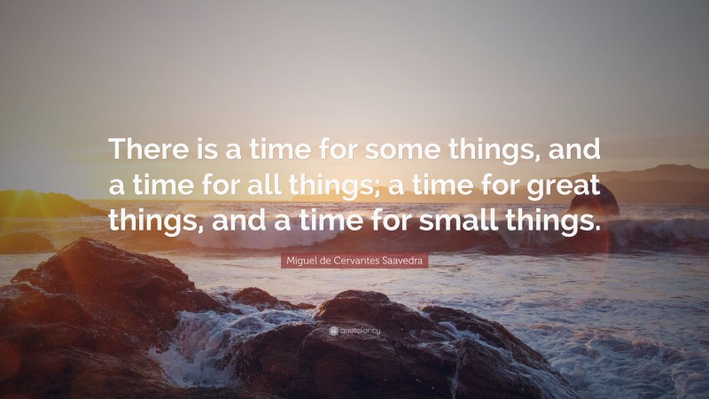Miguel de Cervantes Saavedra Quote: “There is a time for some things, and a time for all things; a time for great things, and a time for small things.”