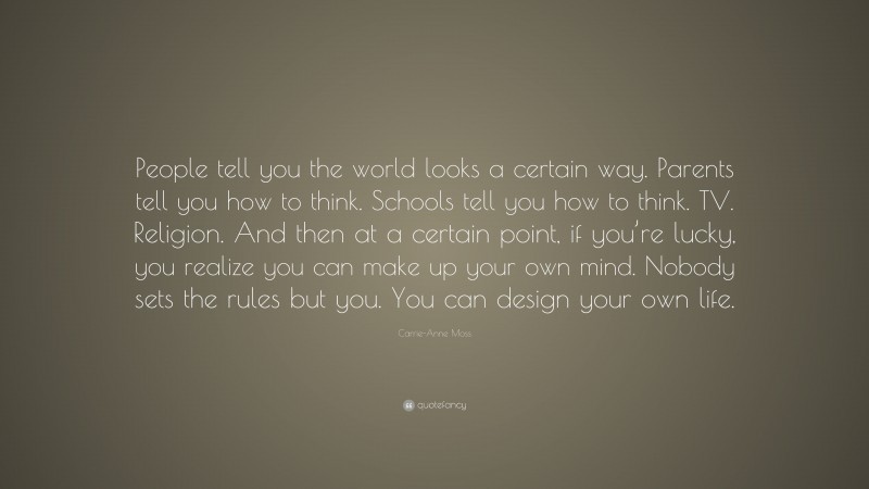 Carrie-Anne Moss Quote: “People tell you the world looks a certain way. Parents tell you how to think. Schools tell you how to think. TV. Religion. And then at a certain point, if you’re lucky, you realize you can make up your own mind. Nobody sets the rules but you. You can design your own life.”