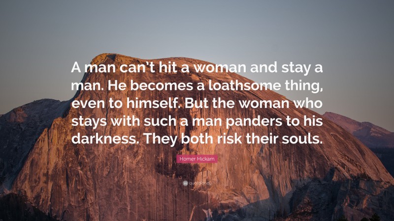 Homer Hickam Quote: “A man can’t hit a woman and stay a man. He becomes a loathsome thing, even to himself. But the woman who stays with such a man panders to his darkness. They both risk their souls.”