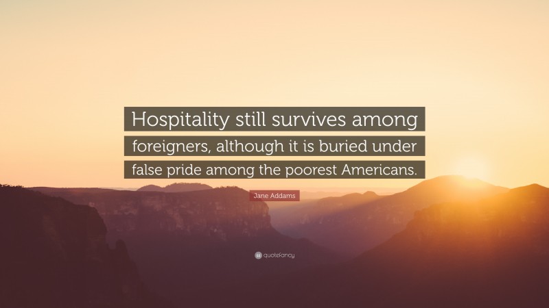 Jane Addams Quote: “Hospitality still survives among foreigners, although it is buried under false pride among the poorest Americans.”