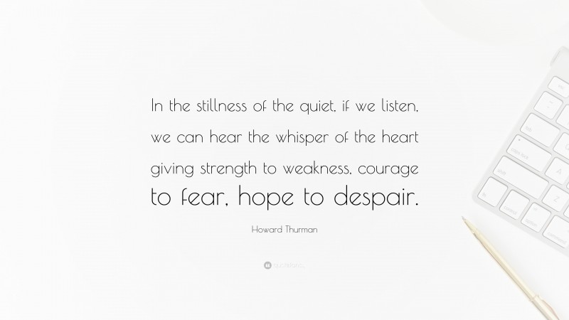 Howard Thurman Quote: “In the stillness of the quiet, if we listen, we can hear the whisper of the heart giving strength to weakness, courage to fear, hope to despair.”
