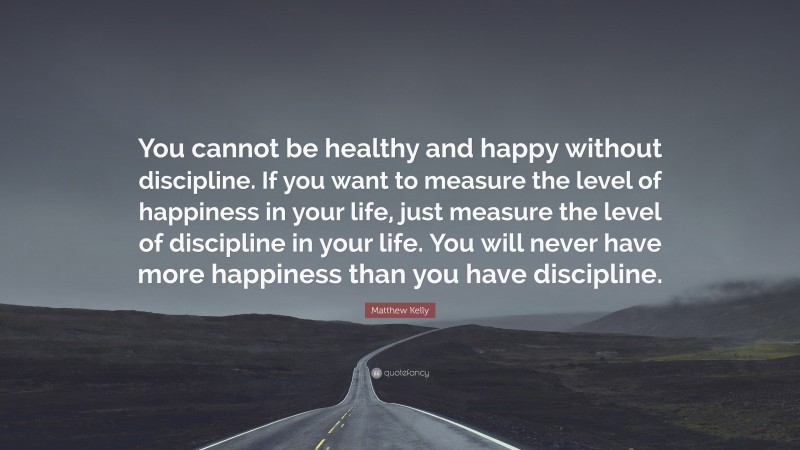 Matthew Kelly Quote: “You cannot be healthy and happy without discipline. If you want to measure the level of happiness in your life, just measure the level of discipline in your life. You will never have more happiness than you have discipline.”