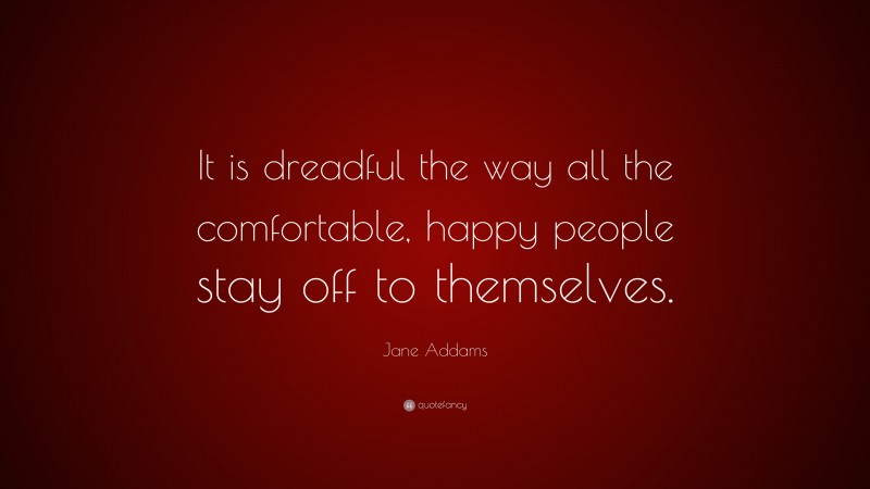 Jane Addams Quote: “It is dreadful the way all the comfortable, happy people stay off to themselves.”