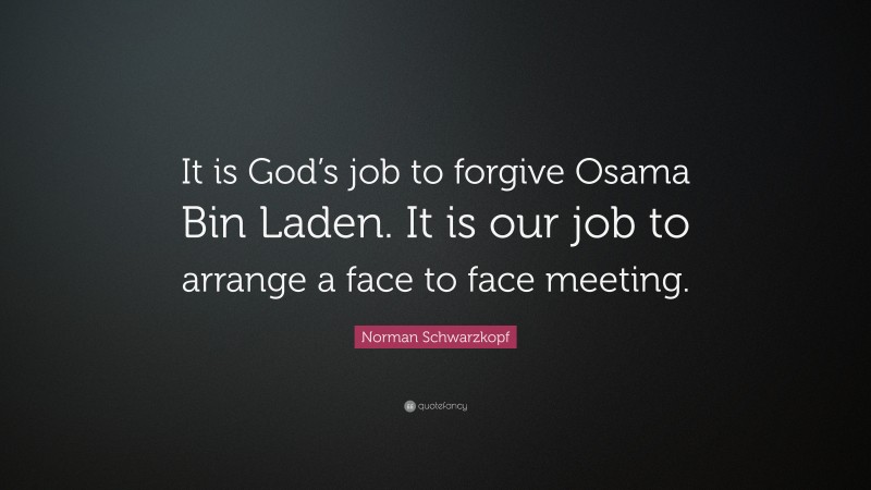 Norman Schwarzkopf Quote: “It is God’s job to forgive Osama Bin Laden. It is our job to arrange a face to face meeting.”