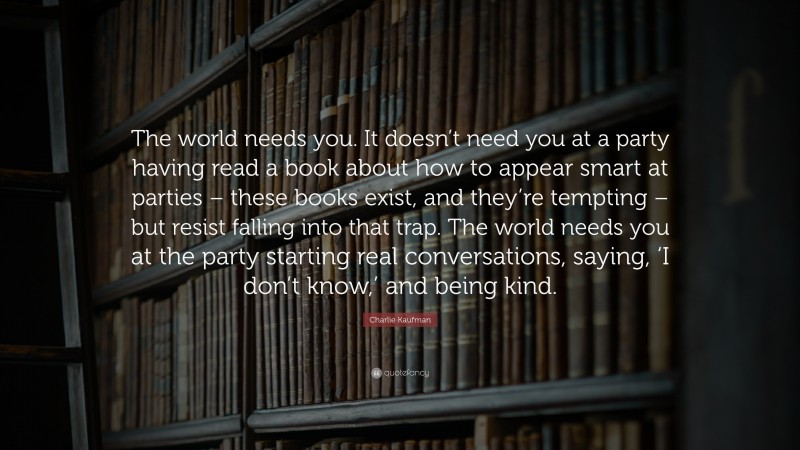 Charlie Kaufman Quote: “The world needs you. It doesn’t need you at a party having read a book about how to appear smart at parties – these books exist, and they’re tempting – but resist falling into that trap. The world needs you at the party starting real conversations, saying, ‘I don’t know,’ and being kind.”