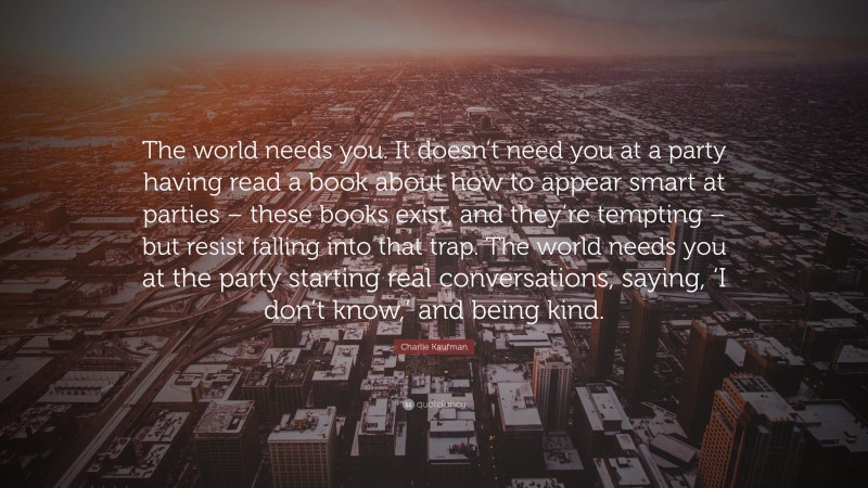 Charlie Kaufman Quote: “The world needs you. It doesn’t need you at a party having read a book about how to appear smart at parties – these books exist, and they’re tempting – but resist falling into that trap. The world needs you at the party starting real conversations, saying, ‘I don’t know,’ and being kind.”