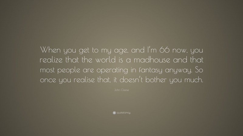 John Cleese Quote: “When you get to my age, and I’m 66 now, you realize that the world is a madhouse and that most people are operating in fantasy anyway. So once you realise that, it doesn’t bother you much.”