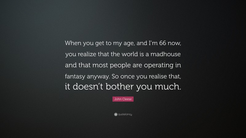 John Cleese Quote: “When you get to my age, and I’m 66 now, you realize that the world is a madhouse and that most people are operating in fantasy anyway. So once you realise that, it doesn’t bother you much.”