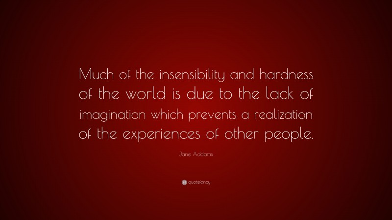 Jane Addams Quote: “Much of the insensibility and hardness of the world is due to the lack of imagination which prevents a realization of the experiences of other people.”